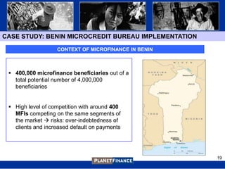CASE STUDY: BENIN MICROCREDIT BUREAU IMPLEMENTATION

                   CONTEXT OF MICROFINANCE IN BENIN



  400,000 microfinance beneficiaries out of a
   total potential number of 4,000,000
   beneficiaries


  High level of competition with around 400
   MFIs competing on the same segments of
   the market  risks: over-indebtedness of
   clients and increased default on payments




                                                      19
 