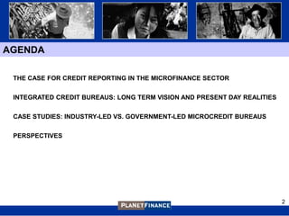 AGENDA

 THE CASE FOR CREDIT REPORTING IN THE MICROFINANCE SECTOR


 INTEGRATED CREDIT BUREAUS: LONG TERM VISION AND PRESENT DAY REALITIES


 CASE STUDIES: INDUSTRY-LED VS. GOVERNMENT-LED MICROCREDIT BUREAUS


 PERSPECTIVES




                                                                         2
 
