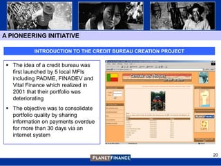 A PIONEERING INITIATIVE

           INTRODUCTION TO THE CREDIT BUREAU CREATION PROJECT

  The idea of a credit bureau was
   first launched by 5 local MFIs
   including PADME, FINADEV and
   Vital Finance which realized in
   2001 that their portfolio was
   deteriorating
  The objective was to consolidate
   portfolio quality by sharing
   information on payments overdue
   for more than 30 days via an
   internet system


                                                                20
 