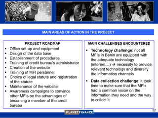 MAIN AREAS OF ACTION IN THE PROJECT


           PROJECT ROADMAP                     MAIN CHALLENGES ENCOUNTERED
 Office set-up and equipment                  Technology challenge: not all
 Design of the data base                       MFIs in Benin are equipped with
 Establishment of procedures                   the adequate technology
 Training of credit bureau‟s administrator     (internet…)  necessity to provide
 Creation of the website                       relevant technology and diversify
 Training of MFI personnel                     the information channels
 Choice of legal statute and registration
  of the statute                               Data collection challenge: it took
 Maintenance of the website                    time to make sure that the MFIs
 Awareness campaigns to convince               had a common vision on the
  other MFIs on the advantages of               information they need and the way
  becoming a member of the credit               to collect it
  bureau
                                                                                     22
 