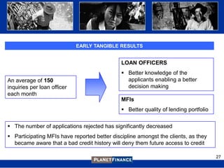 EARLY TANGIBLE RESULTS


                                              LOAN OFFICERS
                                               Better knowledge of the
An average of 150                               applicants enabling a better
inquiries per loan officer                      decision making
each month
                                              MFIs
                                               Better quality of lending portfolio

 The number of applications rejected has significantly decreased
 Participating MFIs have reported better discipline amongst the clients, as they
  became aware that a bad credit history will deny them future access to credit

                                                                                      27
 