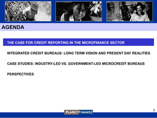 AGENDA

 THE CASE FOR CREDIT REPORTING IN THE MICROFINANCE SECTOR


 INTEGRATED CREDIT BUREAUS: LONG TERM VISION AND PRESENT DAY REALITIES


 CASE STUDIES: INDUSTRY-LED VS. GOVERNMENT-LED MICROCREDIT BUREAUS


 PERSPECTIVES




                                                                         3
 