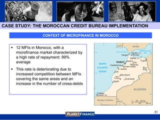 CASE STUDY: THE MOROCCAN CREDIT BUREAU IMPLEMENTATION

                    CONTEXT OF MICROFINANCE IN MOROCCO


    12 MFIs in Morocco, with a
     microfinance market characterized by
     a high rate of repayment: 99%
     average
    This rate is deteriorating due to
     increased competition between MFIs
     covering the same areas and an
     increase in the number of cross-debts




                                                         31
 