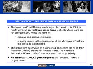INTRODUCTION TO THE CREDIT BUREAU CREATION PROJECT

 The Moroccan Credit Bureau, which began its operations in 2005, is
  mostly aimed at preventing crossed loans to clients whose loans are
  not delinquent yet. Hence the need for
       negative and positive information
       enabling access to the database for all the Moroccan MFIs (from
        the largest to the smallest)
 The project was supervised by a work group comprising the MFIs, their
  federation (FNAM) and PlaNet Finance Maroc. The Grameen
  Foundation USA and USAID also took part to the project design
 An estimated 1,000,000 yearly inquiries are needed to make the
  project viable
                                                                          32
 