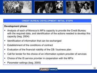CREDIT BUREAU DEVELOPMENT: INITIAL STEPS

Development phase
 Analysis of each of Morocco‟s MFIs capacity to provide the Credit Bureau
  with the required data, and identification of the actions needed to develop this
  capacity (beg. 2004)
 Identification of information that can be exchanged
 Establishment of the conditions of contract
 Evaluation of the financial viability of the CB / business plan
 Call for tender for the choice of an information system provider of services
 Choice of the IS service provider in cooperation with the MFIs
 Parameter settings (beg. 2005)

                                                                                     33
 