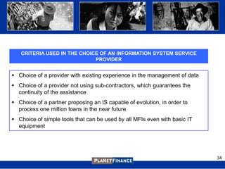 CRITERIA USED IN THE CHOICE OF AN INFORMATION SYSTEM SERVICE
                             PROVIDER


 Choice of a provider with existing experience in the management of data
 Choice of a provider not using sub-contractors, which guarantees the
  continuity of the assistance
 Choice of a partner proposing an IS capable of evolution, in order to
  process one million loans in the near future
 Choice of simple tools that can be used by all MFIs even with basic IT
  equipment




                                                                            34
 