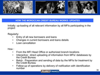 HOW THE MOROCCAN CREDIT BUREAU WORKS: UPDATES

Initially: up-loading of all relevant information by all MFIs participating in the
project

Regularly:
   • Entry of all new borrowers and loans
   • Changes in current borrowers and loans details
   • Loan cancellation

How :
   • From the MFI Head Office or authorized branch locations
   • Interactive : direct uploading of information from MFIs‟ databases by
      the Credit Bureau
   • Batch : Preparation and sending of data by the MFIs for treatment by
      the Credit Bureau
   • Follow-up of operations by delivery of notification with identification
      number
                                                                                     36
 