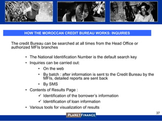 HOW THE MOROCCAN CREDIT BUREAU WORKS: INQUIRIES

The credit Bureau can be searched at all times from the Head Office or
authorized MFIs branches

       • The National Identification Number is the default search key
       • Inquiries can be carried out:
              • On the web
              • By batch : after information is sent to the Credit Bureau by the
                 MFIs, detailed reports are sent back
              • By SMS
       • Contents of Results Page :
               Identification of the borrower‟s information
               Identification of loan information
       • Various tools for visualization of results
                                                                                   37
 