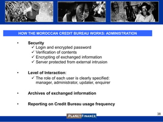 HOW THE MOROCCAN CREDIT BUREAU WORKS: ADMINISTRATION

•   Security
      Login and encrypted password
      Verification of contents
      Encrypting of exchanged information
      Server protected from external intrusion

•   Level of Interaction:
      The role of each user is clearly specified:
       manager, administrator, updater, enquirer

•   Archives of exchanged information

•   Reporting on Credit Bureau usage frequency

                                                       38
 
