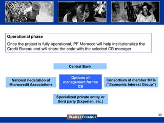 Operational phase
Once the project is fully operational, PF Morocco will help institutionalize the
Credit Bureau and will share the code with the selected CB manager



                                   Central Bank


                                   Options of
  National Federation of                                    Consortium of member MFIs
                                management for the
 Microcredit Associations                                   (“Economic Interest Group”)
                                      CB

                            Specialized private entity or
                             third party (Experian, etc.)


                                                                                          39
 