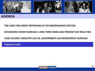 AGENDA

 THE CASE FOR CREDIT REPORTING IN THE MICROFINANCE SECTOR


 INTEGRATED CREDIT BUREAUS: LONG TERM VISION AND PRESENT DAY REALITIES


 CASE STUDIES: INDUSTRY-LED VS. GOVERNMENT-LED MICROCREDIT BUREAUS


 PERSPECTIVES




                                                                         41
 