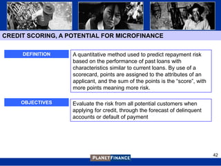 CREDIT SCORING, A POTENTIAL FOR MICROFINANCE

     DEFINITION    A quantitative method used to predict repayment risk
                   based on the performance of past loans with
                   characteristics similar to current loans. By use of a
                   scorecard, points are assigned to the attributes of an
                   applicant, and the sum of the points is the “score”, with
                   more points meaning more risk.

     OBJECTIVES    Evaluate the risk from all potential customers when
                   applying for credit, through the forecast of delinquent
                   accounts or default of payment




                                                                               42
 