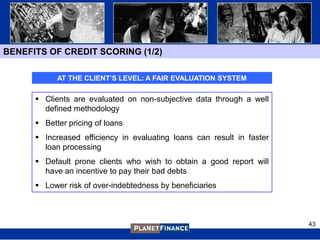 BENEFITS OF CREDIT SCORING (1/2)

            AT THE CLIENT’S LEVEL: A FAIR EVALUATION SYSTEM

       Clients are evaluated on non-subjective data through a well
        defined methodology
       Better pricing of loans
       Increased efficiency in evaluating loans can result in faster
        loan processing
       Default prone clients who wish to obtain a good report will
        have an incentive to pay their bad debts
       Lower risk of over-indebtedness by beneficiaries



                                                                        43
 
