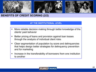 BENEFITS OF CREDIT SCORING (2/2)

                        AT THE INSTITUTIONAL LEVEL

       More reliable decision making through better knowledge of the
        clients‟ past behavior
       Better pricing of loans and provision against loan losses
        through the analysis of individual client risks
       Clear segmentation of population by score and delinquencies
        that helps design better strategies for delinquency prevention
        and for marketing
       Increase in the transferability of borrowers from one institution
        to another



                                                                            44
 