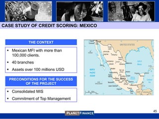 CASE STUDY OF CREDIT SCORING: MEXICO


            THE CONTEXT

  Mexican MFI with more than
   100,000 clients.
  40 branches
  Assets over 100 millions USD

  PRECONDITIONS FOR THE SUCCESS
         OF THE PROJECT

  Consolidated MIS
  Commitment of Top Management


                                       45
 