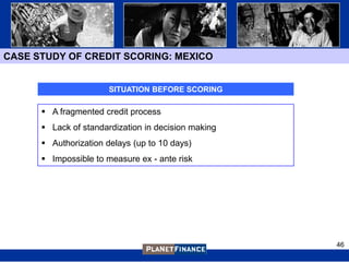 CASE STUDY OF CREDIT SCORING: MEXICO


                       SITUATION BEFORE SCORING

       A fragmented credit process
       Lack of standardization in decision making
       Authorization delays (up to 10 days)
       Impossible to measure ex - ante risk




                                                     46
 