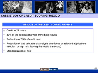 CASE STUDY OF CREDIT SCORING: MEXICO


                   RESULTS OF THE CREDIT SCORING PROJECT

  Credit in 24 hours
  80% of the applications with immediate results
  Reduction of 35% of credit cost
  Reduction of bad debt rate as analysts only focus on relevant applications
   (medium or high risk, leaving the rest to the score)
  Standardization of risk




                                                                                49
 
