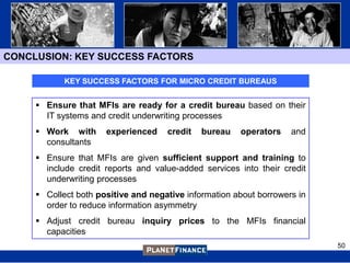 CONCLUSION: KEY SUCCESS FACTORS

            KEY SUCCESS FACTORS FOR MICRO CREDIT BUREAUS


      Ensure that MFIs are ready for a credit bureau based on their
       IT systems and credit underwriting processes
      Work with      experienced    credit   bureau   operators    and
       consultants
      Ensure that MFIs are given sufficient support and training to
       include credit reports and value-added services into their credit
       underwriting processes
      Collect both positive and negative information about borrowers in
       order to reduce information asymmetry
      Adjust credit bureau inquiry prices to the MFIs financial
       capacities
                                                                           50
 