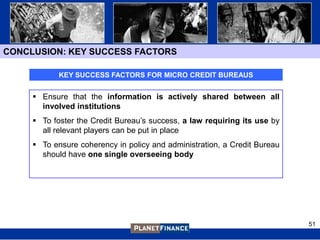 CONCLUSION: KEY SUCCESS FACTORS

            KEY SUCCESS FACTORS FOR MICRO CREDIT BUREAUS


      Ensure that the information is actively shared between all
       involved institutions
      To foster the Credit Bureau‟s success, a law requiring its use by
       all relevant players can be put in place
      To ensure coherency in policy and administration, a Credit Bureau
       should have one single overseeing body




                                                                           51
 