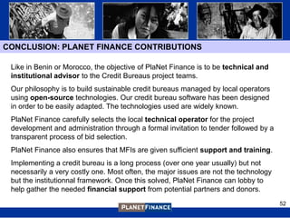 CONCLUSION: PLANET FINANCE CONTRIBUTIONS

 Like in Benin or Morocco, the objective of PlaNet Finance is to be technical and
 institutional advisor to the Credit Bureaus project teams.
 Our philosophy is to build sustainable credit bureaus managed by local operators
 using open-source technologies. Our credit bureau software has been designed
 in order to be easily adapted. The technologies used are widely known.
 PlaNet Finance carefully selects the local technical operator for the project
 development and administration through a formal invitation to tender followed by a
 transparent process of bid selection.
 PlaNet Finance also ensures that MFIs are given sufficient support and training.
 Implementing a credit bureau is a long process (over one year usually) but not
 necessarily a very costly one. Most often, the major issues are not the technology
 but the institutionnal framework. Once this solved, PlaNet Finance can lobby to
 help gather the needed financial support from potential partners and donors.
                                                                                      52
 