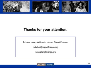 Thanks for your attention.


To know more, feel free to contact PlaNet Finance:

           mdutheil@planetfinance.org

             www.planetfinance.org




                                                     53
 