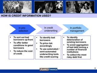 HOW IS CREDIT INFORMATION USED?



             In pre-                  In credit               In portfolio
             selection                underwriting            management

        To sort out bad         To identify bad          To identify
         borrowers up-front       borrowers                 deterioration of
        To offer better                                    existing borrowers
                                 To price risk
         conditions to good       accordingly              To avoid aggregation
         borrowers                                          of bad debt among a
                                 To use automated /        number of financial
        To reduce the cost       semi-automated            institutions
         of credit                underwriting tools       To collect the most
                                  like credit scoring       risky debt first




                                                                                   6
 