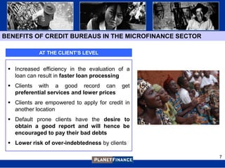 BENEFITS OF CREDIT BUREAUS IN THE MICROFINANCE SECTOR

            AT THE CLIENT’S LEVEL


  Increased efficiency in the evaluation of a
   loan can result in faster loan processing
  Clients with a good record can           get
   preferential services and lower prices
  Clients are empowered to apply for credit in
   another location
  Default prone clients have the desire to
   obtain a good report and will hence be
   encouraged to pay their bad debts
  Lower risk of over-indebtedness by clients

                                                        7
 