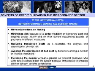 BENEFITS OF CREDIT BUREAUS IN THE MICROFINANCE SECTOR
                         AT THE INSTITUTIONAL LEVEL:
             BETTER INFORMATION SHARING AND DECISION MAKING

     More reliable decision making
     Minimizing risk because of a better visibility on borrowers‟ past and
      ongoing default history and on their current outstanding balance of
      payments in different institutions
     Reducing transaction costs as it facilitates the analysis and
      quantification of credit risk
     Avoiding the aggregation of bad debt by borrowers among a number
      of financial institutions
     Increasing the number of loans granted as potential borrowers who
      were before excluded from the system because of the lack of information
      on their concern become beneficiaries
                                                                                8
 