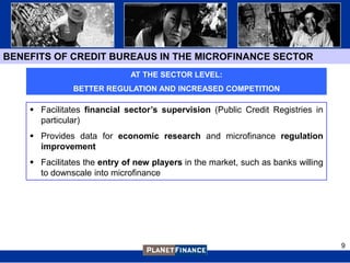 BENEFITS OF CREDIT BUREAUS IN THE MICROFINANCE SECTOR
                             AT THE SECTOR LEVEL:
               BETTER REGULATION AND INCREASED COMPETITION

     Facilitates financial sector’s supervision (Public Credit Registries in
      particular)
     Provides data for economic research and microfinance regulation
      improvement
     Facilitates the entry of new players in the market, such as banks willing
      to downscale into microfinance




                                                                                  9
 