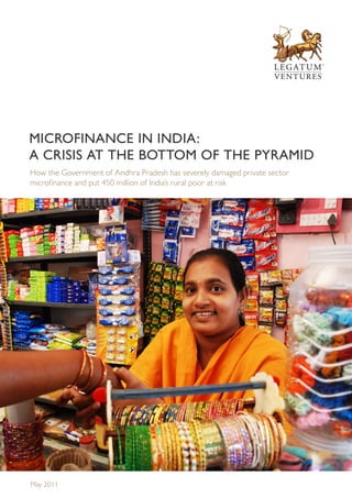 MICROFINANCE IN INDIA:
A CRISIS AT THE BOTTOM OF THE PYRAMID
How the Government of Andhra Pradesh has severely damaged private sector
microfinance and put 450 million of India’s rural poor at risk




May 2011
 