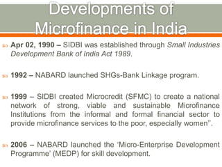  Apr 02, 1990 – SIDBI was established through Small Industries 
Development Bank of India Act 1989. 
 1992 – NABARD launched SHGs-Bank Linkage program. 
 1999 – SIDBI created Microcredit (SFMC) to create a national 
network of strong, viable and sustainable Microfinance 
Institutions from the informal and formal financial sector to 
provide microfinance services to the poor, especially women’’. 
 2006 – NABARD launched the ‘Micro-Enterprise Development 
Programme’ (MEDP) for skill development. 
 