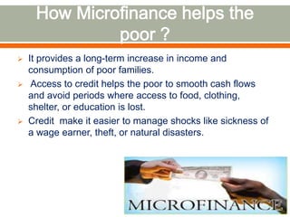  It provides a long-term increase in income and 
consumption of poor families. 
 Access to credit helps the poor to smooth cash flows 
and avoid periods where access to food, clothing, 
shelter, or education is lost. 
 Credit make it easier to manage shocks like sickness of 
a wage earner, theft, or natural disasters. 
 