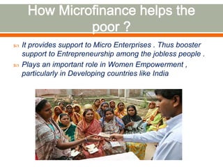  It provides support to Micro Enterprises . Thus booster 
support to Entrepreneurship among the jobless people . 
 Plays an important role in Women Empowerment , 
particularly in Developing countries like India 
 