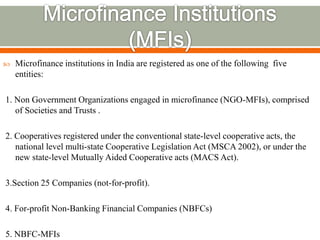  Microfinance institutions in India are registered as one of the following five 
entities: 
1. Non Government Organizations engaged in microfinance (NGO-MFIs), comprised 
of Societies and Trusts . 
2. Cooperatives registered under the conventional state-level cooperative acts, the 
national level multi-state Cooperative Legislation Act (MSCA 2002), or under the 
new state-level Mutually Aided Cooperative acts (MACS Act). 
3.Section 25 Companies (not-for-profit). 
4. For-profit Non-Banking Financial Companies (NBFCs) 
5. NBFC-MFIs 
 