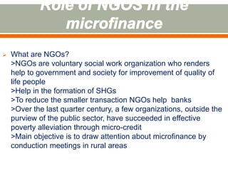  What are NGOs? 
>NGOs are voluntary social work organization who renders 
help to government and society for improvement of quality of 
life people 
>Help in the formation of SHGs 
>To reduce the smaller transaction NGOs help banks 
>Over the last quarter century, a few organizations, outside the 
purview of the public sector, have succeeded in effective 
poverty alleviation through micro-credit 
>Main objective is to draw attention about microfinance by 
conduction meetings in rural areas 
 