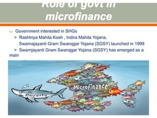  Government interested in SHGs 
> Rashtriya Mahila Kosh , Indira Mahila Yojana, 
Swarnajayanti Gram Swarojgar Yojana (SGSY) launched in 1999 
> Swarnjayanti Gram Swarojgar Yojana (SGSY) has emerged as a 
main 
anti-poverty programme 
 