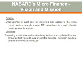 Vision: 
Empowerment of rural poor by improving their access to the formal 
credit system through various MF innovations in a cost effective 
and sustainable manner . 
Mission: 
Promoting sustainable and equitable agriculture and rural development 
through effective credit support, related services, institution building 
and other innovative initiatives. 
 