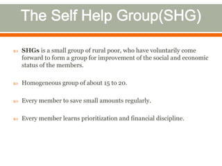  SHGs is a small group of rural poor, who have voluntarily come 
forward to form a group for improvement of the social and economic 
status of the members. 
 Homogeneous group of about 15 to 20. 
 Every member to save small amounts regularly. 
 Every member learns prioritization and financial discipline. 
 