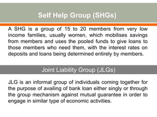 Self Help Group (SHGs) 
A SHG is a group of 15 to 20 members from very low 
income families, usually women, which mobilises savings 
from members and uses the pooled funds to give loans to 
those members who need them, with the interest rates on 
deposits and loans being determined entirely by members. 
Joint Liability Group (JLGs) 
JLG is an informal group of individuals coming together for 
the purpose of availing of bank loan either singly or through 
the group mechanism against mutual guarantee in order to 
engage in similar type of economic activities. 
 