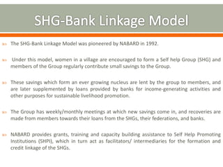  The SHG-Bank Linkage Model was pioneered by NABARD in 1992. 
 Under this model, women in a village are encouraged to form a Self help Group (SHG) and 
members of the Group regularly contribute small savings to the Group. 
 These savings which form an ever growing nucleus are lent by the group to members, and 
are later supplemented by loans provided by banks for income-generating activities and 
other purposes for sustainable livelihood promotion. 
 The Group has weekly/monthly meetings at which new savings come in, and recoveries are 
made from members towards their loans from the SHGs, their federations, and banks. 
 NABARD provides grants, training and capacity building assistance to Self Help Promoting 
Institutions (SHPI), which in turn act as facilitators/ intermediaries for the formation and 
credit linkage of the SHGs. 
 