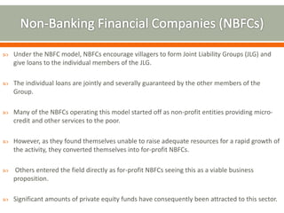  Under the NBFC model, NBFCs encourage villagers to form Joint Liability Groups (JLG) and 
give loans to the individual members of the JLG. 
 The individual loans are jointly and severally guaranteed by the other members of the 
Group. 
 Many of the NBFCs operating this model started off as non-profit entities providing micro-credit 
and other services to the poor. 
 However, as they found themselves unable to raise adequate resources for a rapid growth of 
the activity, they converted themselves into for-profit NBFCs. 
 Others entered the field directly as for-profit NBFCs seeing this as a viable business 
proposition. 
 Significant amounts of private equity funds have consequently been attracted to this sector. 
 