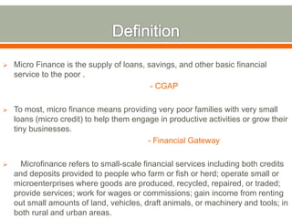  Micro Finance is the supply of loans, savings, and other basic financial 
service to the poor . 
- CGAP 
 To most, micro finance means providing very poor families with very small 
loans (micro credit) to help them engage in productive activities or grow their 
tiny businesses. 
- Financial Gateway 
 Microfinance refers to small-scale financial services including both credits 
and deposits provided to people who farm or fish or herd; operate small or 
microenterprises where goods are produced, recycled, repaired, or traded; 
provide services; work for wages or commissions; gain income from renting 
out small amounts of land, vehicles, draft animals, or machinery and tools; in 
both rural and urban areas. 
 