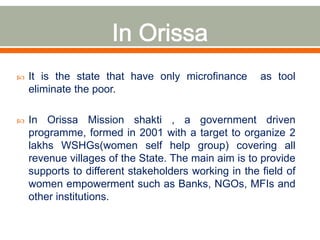 It is the state that have only microfinance as tool 
eliminate the poor. 
 In Orissa Mission shakti , a government driven 
programme, formed in 2001 with a target to organize 2 
lakhs WSHGs(women self help group) covering all 
revenue villages of the State. The main aim is to provide 
supports to different stakeholders working in the field of 
women empowerment such as Banks, NGOs, MFIs and 
other institutions. 
 