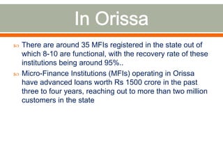  There are around 35 MFIs registered in the state out of 
which 8-10 are functional, with the recovery rate of these 
institutions being around 95%.. 
 Micro-Finance Institutions (MFIs) operating in Orissa 
have advanced loans worth Rs 1500 crore in the past 
three to four years, reaching out to more than two million 
customers in the state 
 