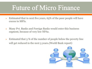  Estimated that in next five years, 65% of the poor people will have 
excess to MFIs. 
 Many Pvt. Banks and Foreign Banks would enter this business 
segment, because of very low NPAs. 
 Estimated that 5 % of the number of people below the poverty line 
will get reduced in the next 5 years.(World Bank report) 
 