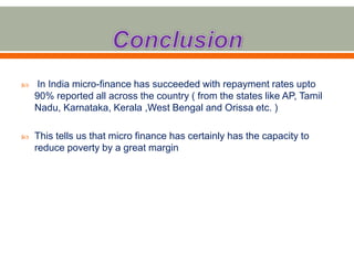  In India micro-finance has succeeded with repayment rates upto 
90% reported all across the country ( from the states like AP, Tamil 
Nadu, Karnataka, Kerala ,West Bengal and Orissa etc. ) 
 This tells us that micro finance has certainly has the capacity to 
reduce poverty by a great margin 
 
