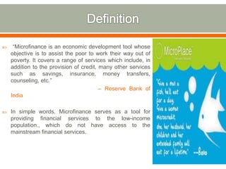  “Microfinance is an economic development tool whose 
objective is to assist the poor to work their way out of 
poverty. It covers a range of services which include, in 
addition to the provision of credit, many other services 
such as savings, insurance, money transfers, 
counseling, etc.” 
– Reserve Bank of 
India 
 In simple words, Microfinance serves as a tool for 
providing financial services to the low-income 
population., which do not have access to the 
mainstream financial services. 
 