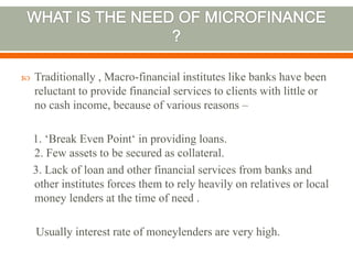  Traditionally , Macro-financial institutes like banks have been 
reluctant to provide financial services to clients with little or 
no cash income, because of various reasons – 
1. ‘Break Even Point‘ in providing loans. 
2. Few assets to be secured as collateral. 
3. Lack of loan and other financial services from banks and 
other institutes forces them to rely heavily on relatives or local 
money lenders at the time of need . 
Usually interest rate of moneylenders are very high. 
 