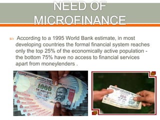  According to a 1995 World Bank estimate, in most 
developing countries the formal financial system reaches 
only the top 25% of the economically active population - 
the bottom 75% have no access to financial services 
apart from moneylenders . 
 