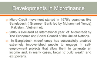  Micro-Credit movement started in 1970’s countries like 
Bangladesh ( Grameen Bank led by Muhammad Yunus) 
, Pakistan , Vietnam etc. 
 2005 is Declared as International year of Microcredit by 
The Economic and Social Council of the United Nations. 
 In Bangladesh microfinance has successfully enabled 
extremely impoverished people to engage in self-employment 
projects that allow them to generate an 
income and, in many cases, begin to build wealth and 
exit poverty. 
 